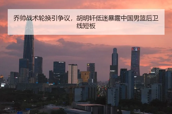 乔帅战术轮换引争议，胡明轩低迷暴露中国男篮后卫线短板